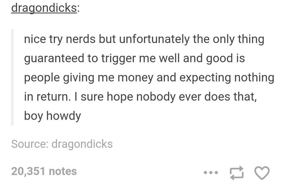 tumblr - document - dragondicks nice try nerds but unfortunately the only thing guaranteed to trigger me well and good is people giving me money and expecting nothing in return. I sure hope nobody ever does that, boy howdy Source dragondicks 20,351 notes 