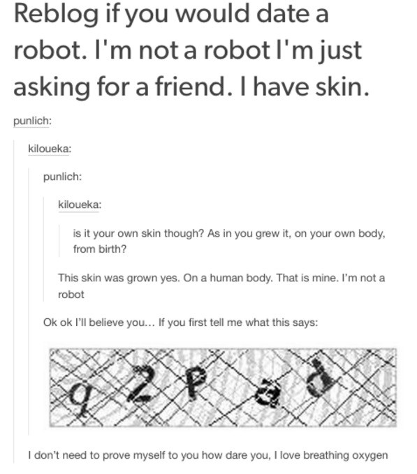 tumblr - design - Reblog if you would date a robot. I'm not a robot I'm just asking for a friend. I have skin. punlich kiloueka punlich kiloueka is it your own skin though? As in you grew it, on your own body, from birth? This skin was grown yes. On a hum