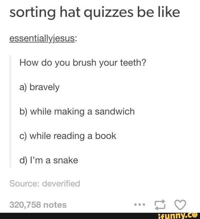 tumblr - harry potter house quiz meme - sorting hat quizzes be essentiallyjesus How do you brush your teeth? a bravely b while making a sandwich c while reading a book d I'm a snake Source deverified 320,758 notes ifunny.co