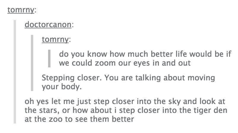 tumblr - random thoughts - tomrny doctorcanon tomrny do you know how much better life would be if I we could zoom our eyes in and out Stepping closer. You are talking about moving your body. oh yes let me just step closer into the sky and look at the star