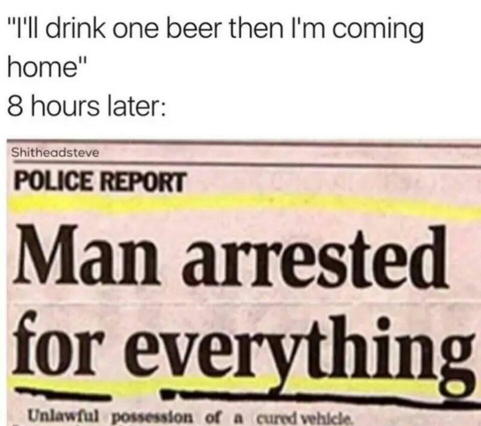document - "I'll drink one beer then I'm coming home" 8 hours later Shitheadsteve Police Report Man arrested for everything Unlawful possession of a cured vehicle