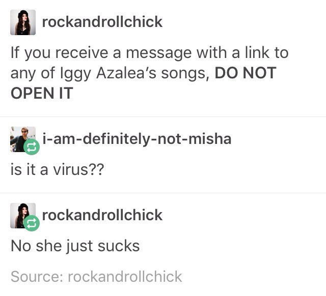 document - rockandrollchick If you receive a message with a link to any of Iggy Azalea's songs, Do Not Open It iamdefinitelynotmisha is it a virus?? rockandrollchick No she just sucks Source rockandrollchick