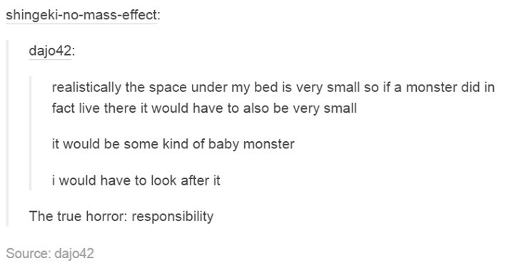 document - shingekinomasseffect dajo42 realistically the space under my bed is very small so if a monster did in fact live there it would have to also be very small it would be some kind of baby monster i would have to look after it The true horror respon