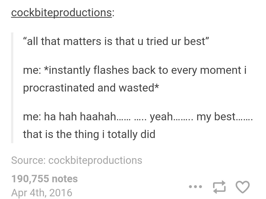 document - cockbiteproductions "all that matters is that u tried ur best" me instantly flashes back to every moment i procrastinated and wasted me ha hah haahah...... ..... yeah........ my best..... that is the thing i totally did Source cockbiteproductio