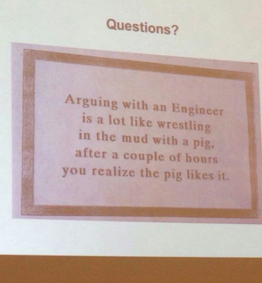 arguing with an engineer - Questions? Arguing with an Engineer is a lot wrestling in the mud with a pig, after a couple of hours you realize the pig it.