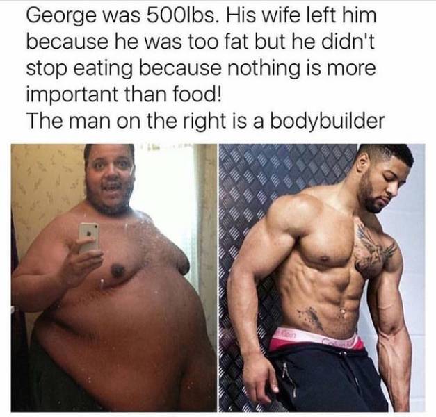 fat bodybuilder meme - George was 500lbs. His wife left him because he was too fat but he didn't stop eating because nothing is more important than food! The man on the right is a bodybuilder Wl b
