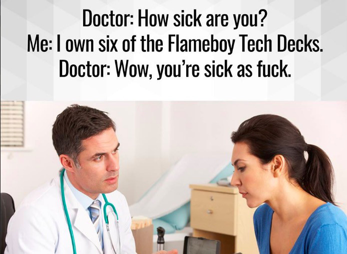 doctor and patient - Doctor How sick are you? Me I own six of the Flameboy Tech Decks. Doctor Wow, you're sick as fuck.