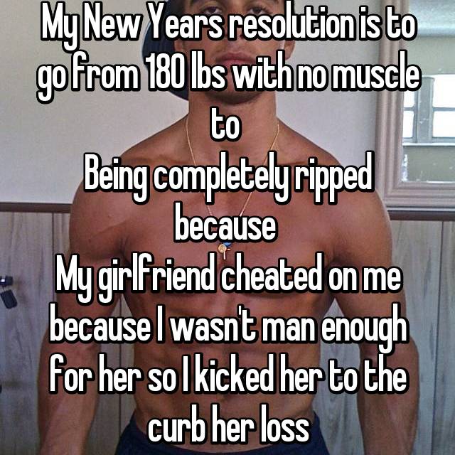 best girlfriend cheating - My New Years resolution is to go from 180 lbs with no muscle to Being completely ripped because My girlfriend cheated on me because I wasn't man enough for her so I kicked her to the curb her loss