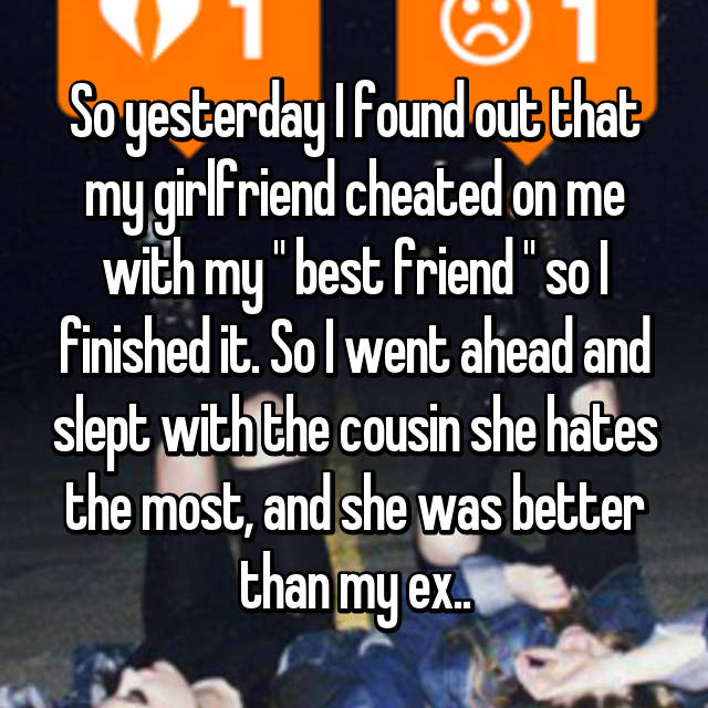 revenge on cheaters stories - So yesterdaylfound out that my girlfriend cheated on me with my "best friend" sol finished it. So I went ahead and slept with the cousin she hates the most, and she was better than my ex.