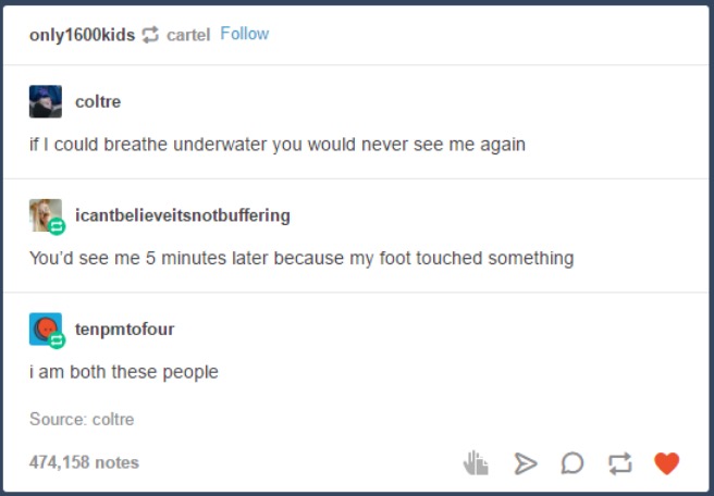 tumblr - web page - only ids cartel coltre if I could breathe underwater you would never see me again icantbelieveitsnotbuffering You'd see me 5 minutes later because my foot touched something tenpmtofour i am both these people Source coltre 474,158 notes