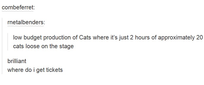 tumblr - combeferret rnetalbenders low budget production of Cats where it's just 2 hours of approximately 20 cats loose on the stage brilliant where do i get tickets