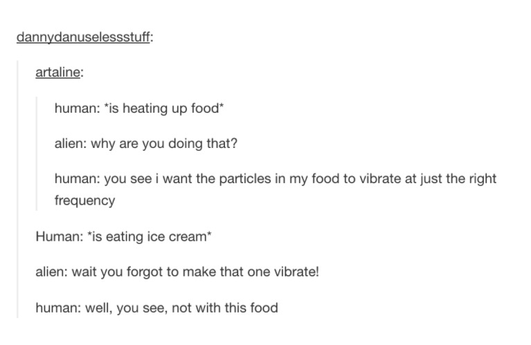 tumblr - document - dannydanuselessstuff artaline human is heating up food alien why are you doing that? human you see i want the particles in my food to vibrate at just the right frequency Human is eating ice cream alien wait you forgot to make that one 