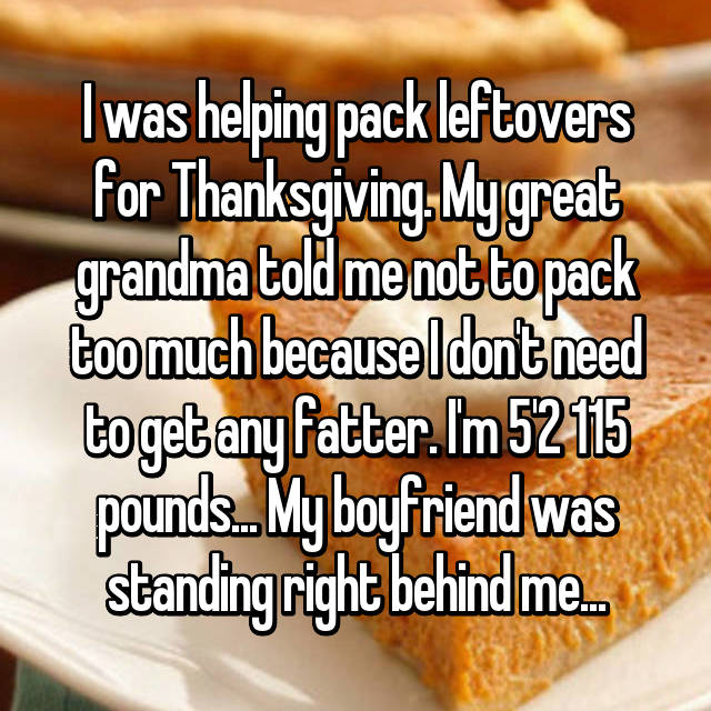 junk food - I was helping pack leftovers for Thanksgiving. My great grandma told me not to pack too much because I dont need to get any fatter. Im 52115 pounds.. My boyfriend was standing right behind me.