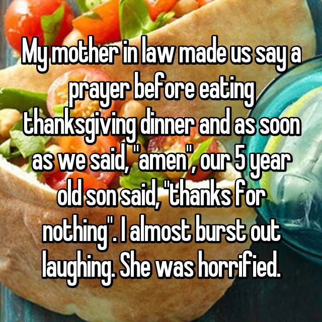dish - My mother in law made us saya prayer before eating thanksgiving dinner and as soon as we said, "amen', our Syear old sonsaid, "thanks for nothing". I almost burst out laughing. She was horrified.