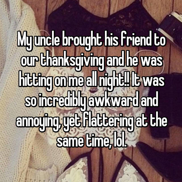 friendship - Myuncle brought his friend to our thanksgiving and he was hitting on me all night! It was so incrediblyawkward and annoying yet flattering at the same time, lol.