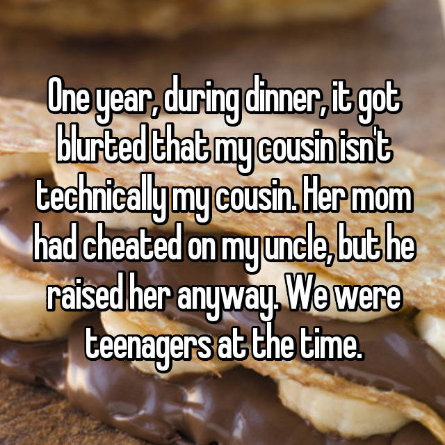 baking - One year, during dinner, it got blurted that my cousin isnt technicallymy cousin. Her mom had cheated on my uncle, but he raised her anyway. We were teenagers at the time.