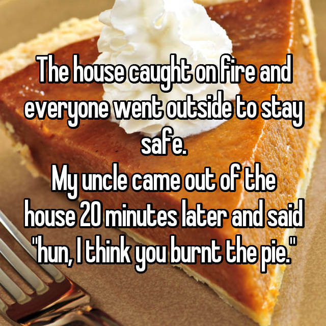 dish - The house caught on fire and everyone went outside to stay safe. My uncle came out of the house 20 minutes later and said "hun, I think you burnt the pie.