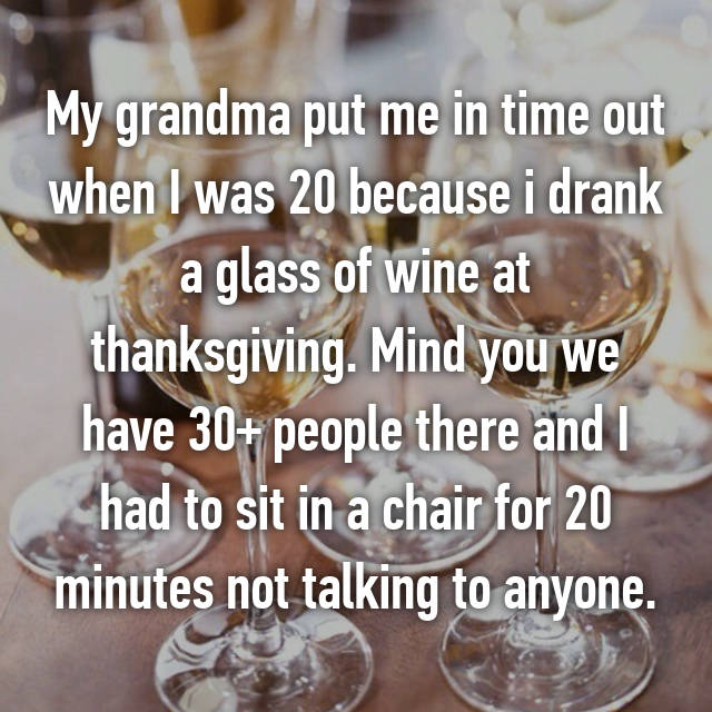 glass - My grandma put me in time out when I was 20 because i drank a glass of wine at thanksgiving. Mind you we have 30 people there and I had to sit in a chair for 20 minutes not talking to anyone.