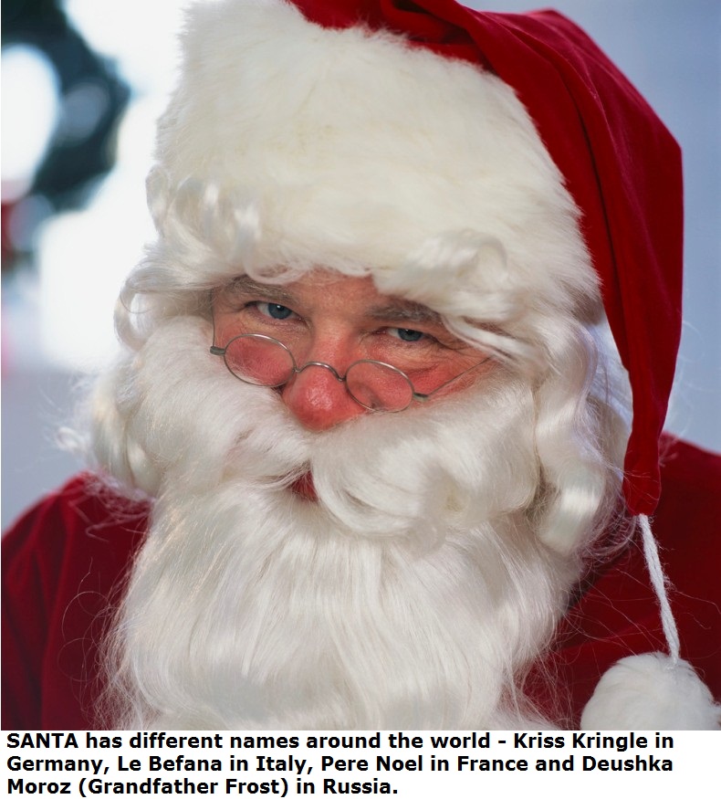 santa claus - Santa has different names around the world Kriss Kringle in Germany, Le Befana in Italy, Pere Noel in France and Deushka Moroz Grandfather Frost in Russia.