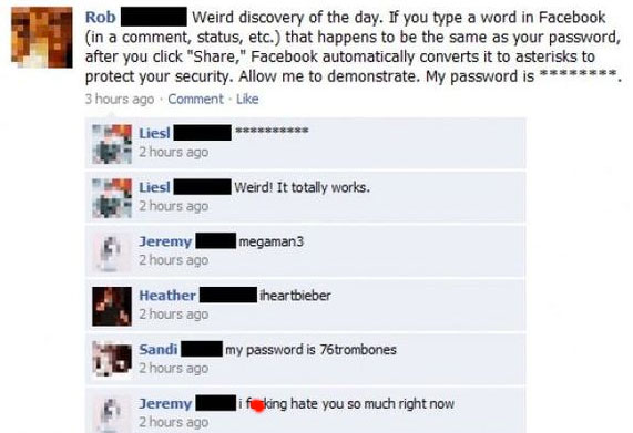 fails facebook - Rob Weird discovery of the day. If you type a word in Facebook in a comment, status, etc. that happens to be the same as your password, after you click "," Facebook automatically converts it to asterisks to protect your security. Allow me