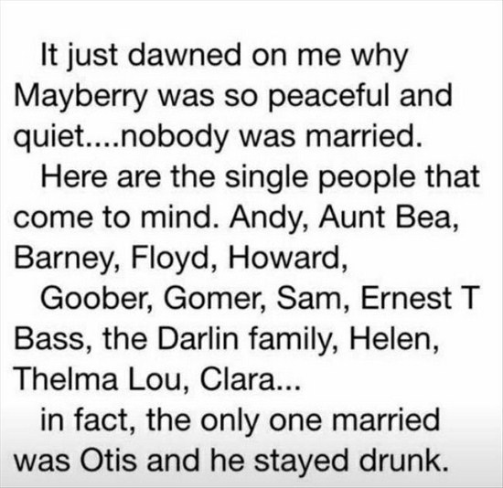 mayberry was so peaceful - It just dawned on me why Mayberry was so peaceful and quiet....nobody was married. Here are the single people that come to mind. Andy, Aunt Bea, Barney, Floyd, Howard, Goober, Gomer, Sam, Ernest T Bass, the Darlin family, Helen,