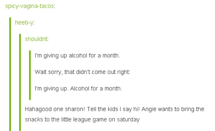 tumblr - document - spicyvaginatacos heeby shouldnt I'm giving up alcohol for a month. Wait sorry, that didn't come out right I'm giving up. Alcohol for a month. Hahagood one sharon! Tell the kids I say hi! Angie wants to bring the snacks to the little le