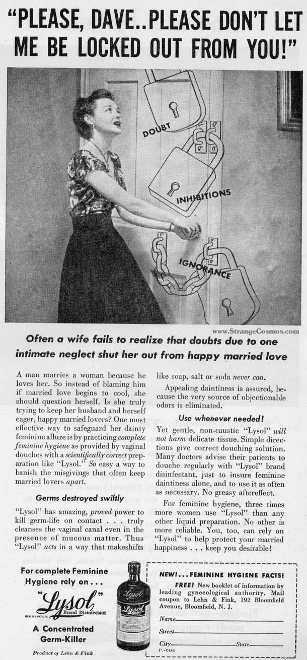 Lysol, that lemon-scented disinfectant you use on countertops, was originally marketed as a vaginal douche for women.

This! Is! Wrong! On! So! Many! Levels!

Apart from the obvious health risks of pouring Lysol up your vajayjay, let’s take a look at this ad, shall we?

“A man marries a woman because he loves her. So instead of blaming him if married love begins to cool, she should question herself [and her dirty vagina].”

Who in the hell wrote this?