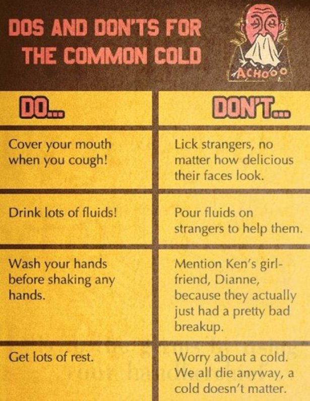 Dos And Don'Ts For The Common Cold chooo Do... Dont. Cover your mouth when you cough! Lick strangers, no matter how delicious their faces look. Drink lots of fluids! Pour fluids on strangers to help them. Wash your hands before shaking any hands. Mention…