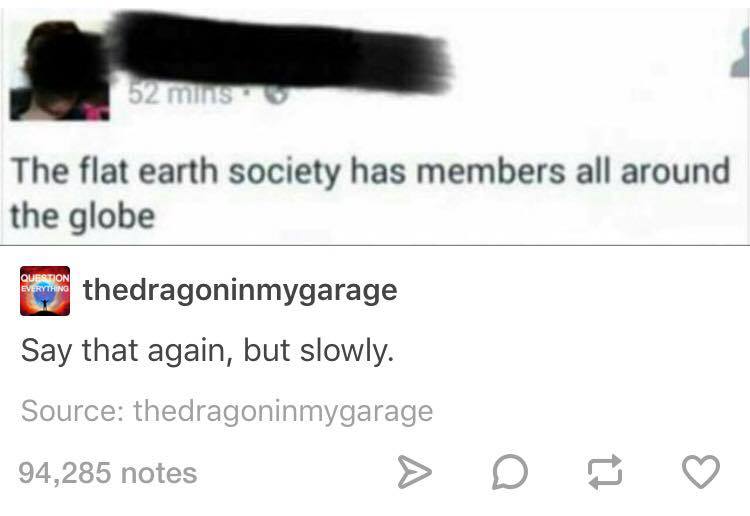 document - 52 mins The flat earth society has members all around the globe o thedragoninmygarage Say that again, but slowly. Source thedragoninmygarage 94,285 notes