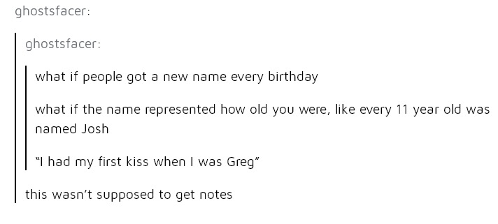 angle - ghostsfacer ghostsfacer what if people got a new name every birthday what if the name represented how old you were, every 11 year old was named Josh "I had my first kiss when I was Greg" this wasn't supposed to get notes