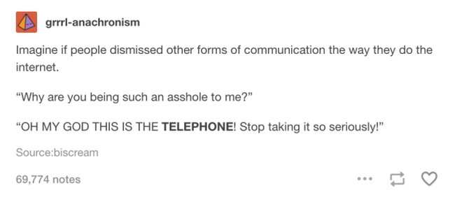 document - grrrlanachronism Imagine if people dismissed other forms of communication the way they do the internet. "Why are you being such an asshole to me?" "Oh My God This Is The Telephone! Stop taking it so seriously!" Sourcebiscream 69.774 notes