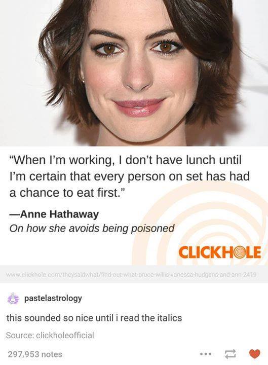 tumblr - anne hathaway funny - "When I'm working, I don't have lunch until I'm certain that every person on set has had a chance to eat first." Anne Hathaway On how she avoids being poisoned Clickhole comtheysaldiwhatfind out whatbruce Willis vanessa hudg
