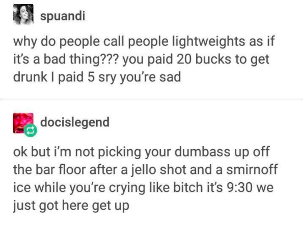 tumblr - document - spuandi why do people call people lightweights as if it's a bad thing??? you paid 20 bucks to get drunk I paid 5 sry you're sad docislegend ok but i'm not picking your dumbass up off the bar floor after a jello shot and a smirnoff ice 