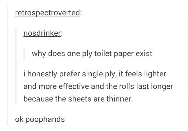 tumblr - angle - retrospectroverted nosdrinker why does one ply toilet paper exist i honestly prefer single ply, it feels lighter and more effective and the rolls last longer because the sheets are thinner. ok poophands