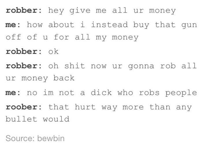 tumblr - number - robber hey give me all ur money me how about i instead buy that gun off of u for all my money robber ok robber oh shit now ur gonna rob all ur money back me no im not a dick who robs people roober that hurt way more than any bullet would