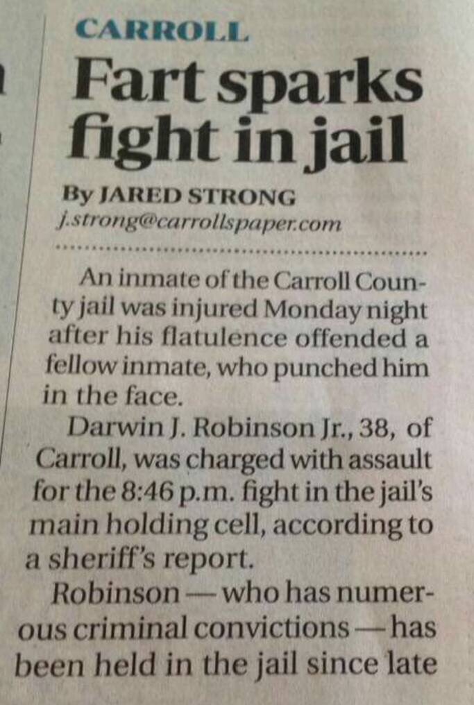 newspaper - Carroll Fart sparks fight in jail By Jared Strong J.strong.com An inmate of the Carroll Coun ty jail was injured Monday night after his flatulence offended a fellow inmate, who punched him in the face. Darwin J. Robinson Jr., 38, of Carroll, w
