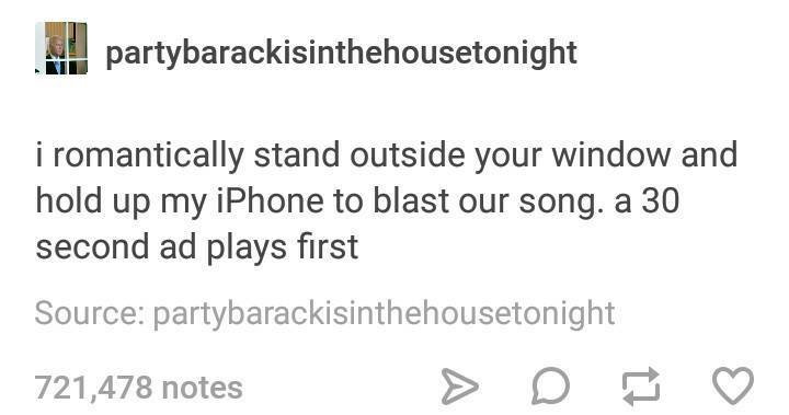tumblr - partybarackisinthehousetonight i romantically stand outside your window and hold up my iPhone to blast our song. a 30 second ad plays first Source partybarackisinthehousetonight 721,478 notes