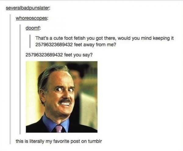 tumblr - feet tumblr posts - severalbadpunslater whoreoscopes doomf That's a cute foot fetish you got there, would you mind keeping it 25796323689432 feet away from me? 25796323689432 feet you say? this is literally my favorite post on tumblr