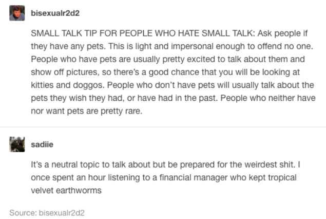 tumblr - document - bisexualr2d2 Small Talk Tip For People Who Hate Small Talk Ask people if they have any pets. This is light and impersonal enough to offend no one. People who have pets are usually pretty excited to talk about them and show off pictures