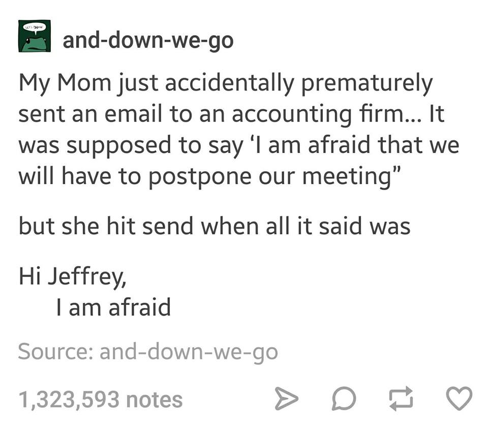 tumblr - hi jeffrey i am afraid - anddownwego My Mom just accidentally prematurely sent an email to an accounting firm... It was supposed to say 'I am afraid that we will have to postpone our meeting" but she hit send when all it said was Hi Jeffrey, Tam 