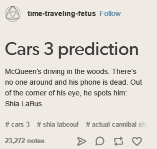 tumblr - cars 3 shia labus - timetravelingfetus Cars 3 prediction McQueen's driving in the woods. There's no one around and his phone is dead. Out of the corner of his eye, he spots him Shia LaBus. 3 labeouf # actual cannibal sh 23,272 notes 23,272 notes 
