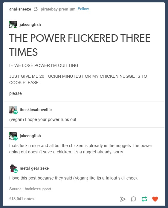 tumblr - web page - analsneeze piratebaypremium jakeenglish The Power Flickered Three Times If We Lose Power I'M Quitting Just Give Me 20 Fuckin Minutes For My Chicken Nuggets To Cook Please please theskiesabovelife vegan I hope your power runs out jakeen