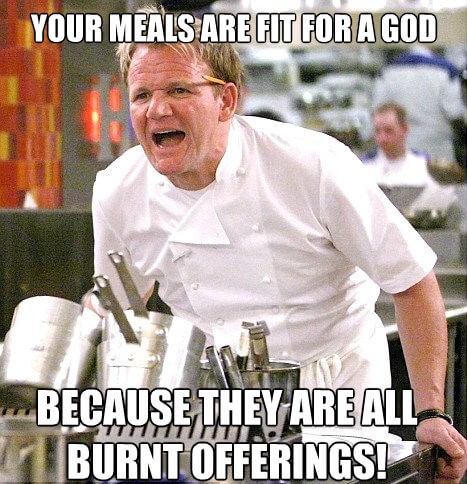 gordon ramsay angry - Your Meals Are Fit For A God Because They Are All Burnt Offerings!