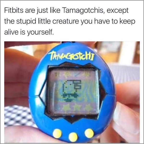 fitbits are just like tamagotchis - Fitbits are just Tamagotchis, except the stupid little creature you have to keep alive is yourself. Tamagotchi