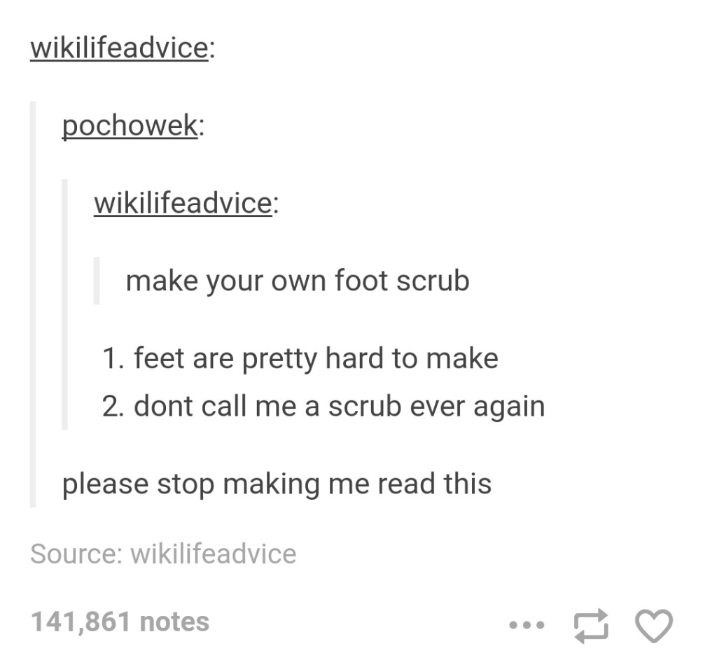 document - wikilifeadvice pochowek wikilifeadvice make your own foot scrub 1. feet are pretty hard to make 2. dont call me a scrub ever again please stop making me read this Source wikilifeadvice 141,861 notes ...
