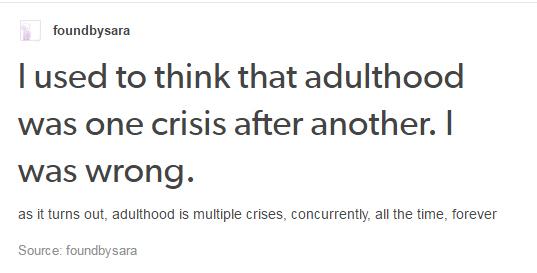 angle - foundbysara Tused to think that adulthood was one crisis after another. I was wrong. as it turns out, adulthood is multiple crises, concurrently, all the time, forever Source foundby sara