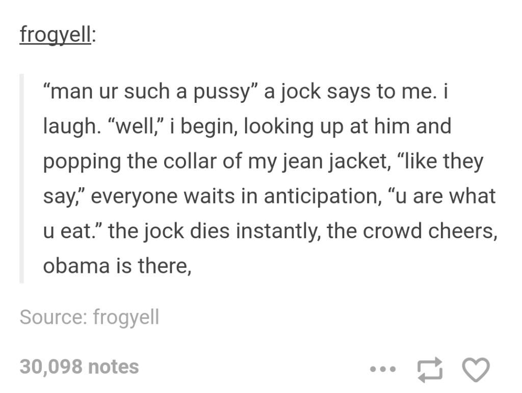 jokes tumblr post - frogyell man ur such a pussy a jock says to me. i laugh. well, i begin, looking up at him and popping the collar of my jean jacket, they say, everyone waits in anticipation, u are what u eat. the jock dies instantly, the crowd cheers, 
