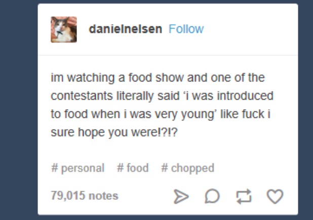 document - danielnelsen im watching a food show and one of the contestants literally said 'i was introduced to food when i was very young' fuck i sure hope you were!?!? 79,015 notes > D