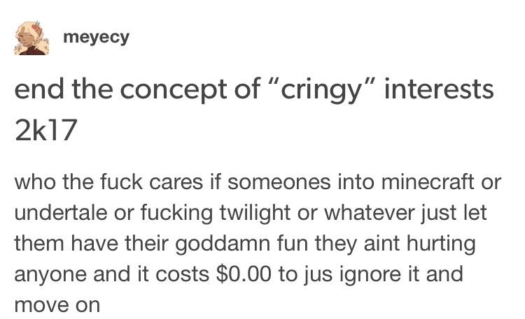 document - meyecy end the concept of "cringy" interests 2k17 who the fuck cares if someones into minecraft or undertale or fucking twilight or whatever just let them have their goddamn fun they aint hurting anyone and it costs $0.00 to jus ignore it and m