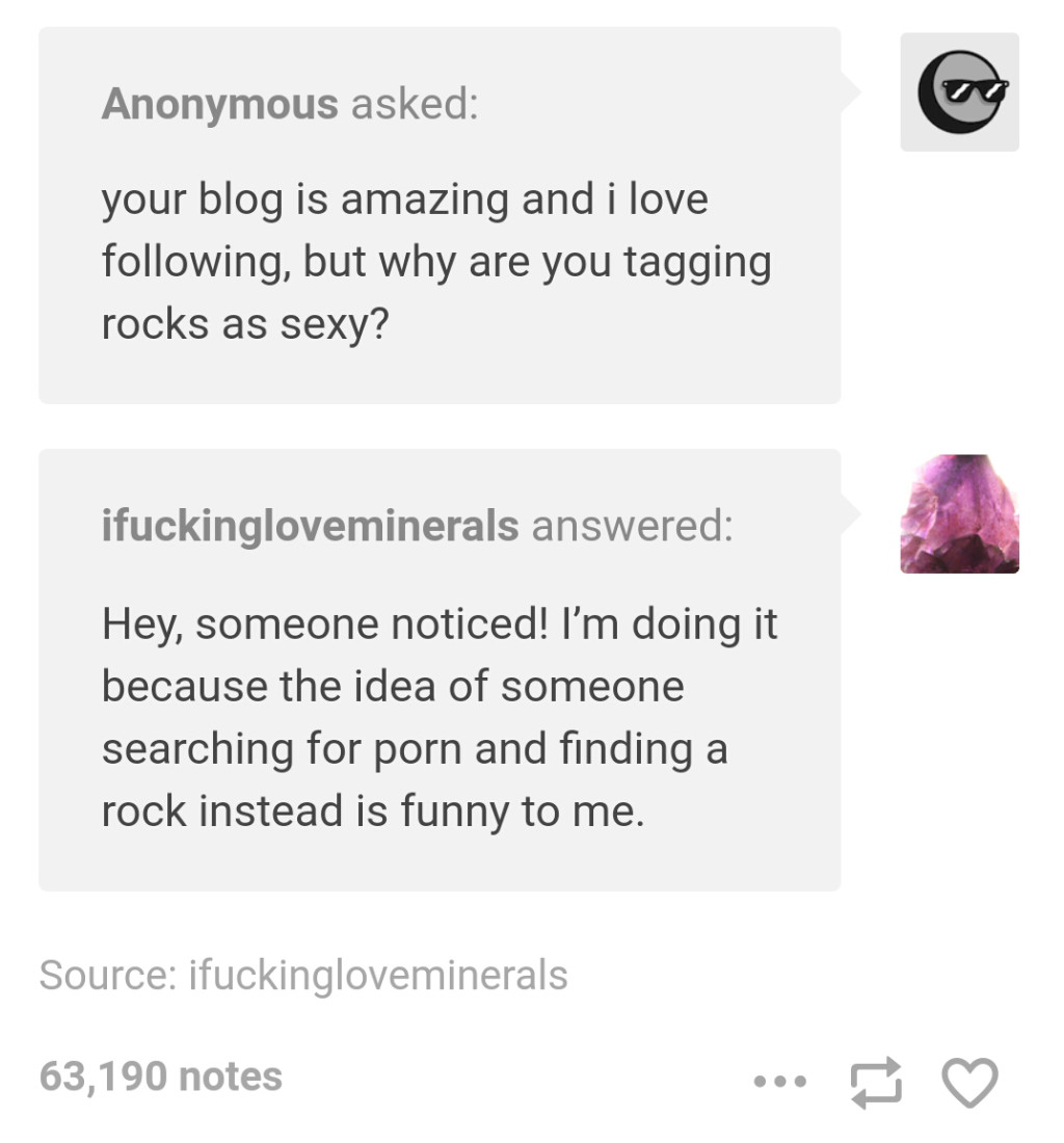 document - Anonymous asked your blog is amazing and i love ing, but why are you tagging rocks as sexy? ifuckingloveminerals answered Hey, someone noticed! I'm doing it because the idea of someone searching for porn and finding a rock instead is funny to m